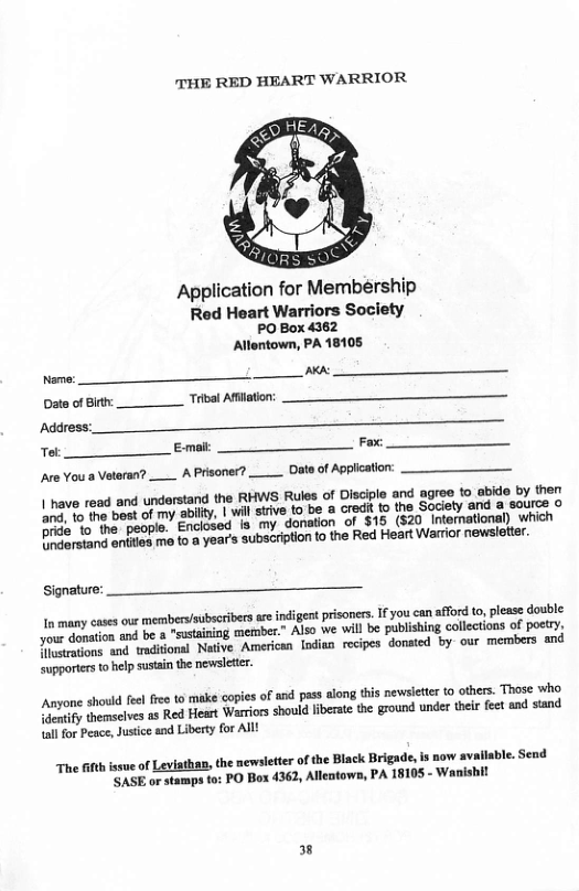 THE RED HEART WARRIOR  Application for Membeérship Red Heart Warriors Society  PO Box 4362 Allontown, PA 18105 N e Data o Bt Tibal Ailaton: Address: o Em Fo  APrisoner? __ Date of Applicatior  | have read and understand the RHWS Rules of Disciple and agroe to atide by 1on abilty. | wil suive to be a credt to the Society and a saurce o  and, to the best of my orde’%o"he’ people. Enclosed s my donation of $16 (820 intematione) ‘which  D and onties m o @ year’s subscrition to the Red Heart Warrior newsleter.  Are You a Vateran?  our membersloubscribes v indigent prisones.Ifyou can afford to, please double e aon i be 8 "sstaniog merber” Also we vl be publising collections of poet; T o a0 maional Native Americs [oditn recipes donsed by our members and  Supporiers o help sustain the newsletir.  In many cases  Anyone shold e free 0 mak copis of and pas along thisnewlctr (0 others. Those who s hemselves as Red Heart Warrios should fbeat te ground unde tei st snd sand  Lall for Peace, Jusice and Liberty for All! able. Send  The 6t issue of Leviathan, the newsietter ofthe Black Brigade, is now av "SASE or stamps to: PO Box 4362, Allentows, PA 18105 - Wanis  3 